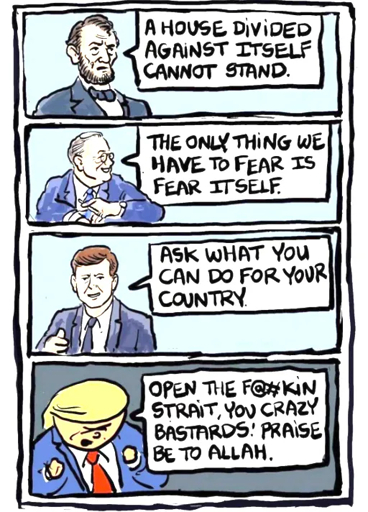 Lincoln: "A house divided against itself cannot stand."  Roosevelt: "The only thing we have to fear is fear itself."  Kennedy: "Ask what you can doi for your country."  Trump: "Open the Fuckin’ Strait, you crazy bastards… Praise be to Allah."