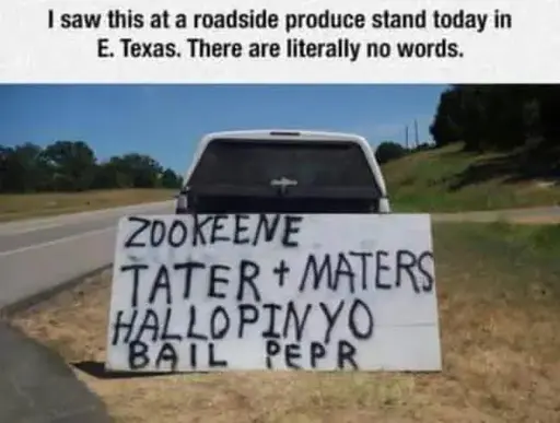 I saw this at a roadside produce stand today in E. Texas. There are literally no words.

ZOOKEENE

TATER + MATERS HALLOPINYO

BAIL PEPR