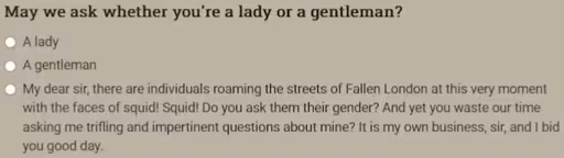 May we ask whether you're a lady or a gentleman? • A lady • A gentleman • My dear sir, there are individuals roaming the streets of Fallen London at this very moment with the faces of squid! Squid! Do you ask them their gender? And yet you waste our time asking me trifling and impertinent questions about mine? It is my own business, sir, and I bid you good day.