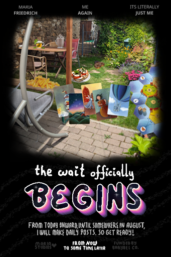 movie poster style digital illustration. top has names of the actors: "Maria Friedrich", "me again", "its literally just me". there is a large photo of a garden with a table, chairs, stone wall, hollywood swing and plenty flowers and plants. it has board games edited into it as well as some fries, tomato mozzarella breads, some chocolate donuts on the grass floor and a mint tea and hot chocolate on teh wooden table. text below (the movie title) says "the wait oficially begins! from today onward until somewhere in august, i will make daily posts. so get ready!". release info says "from now to some time later". info text around it says "maria studios" with a heart and "funded by babybel co.". there are wavy lines under the title giving it an upward texture and feel. the word "begins" is sparkling and has pink colors highlighting it