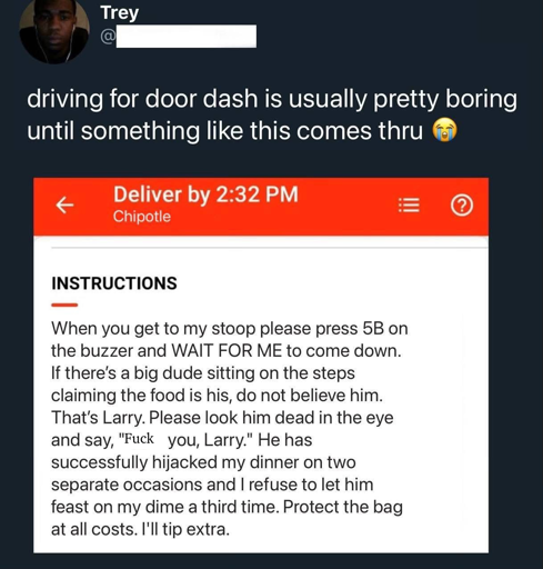 Trey says: driving for door dash is usually pretty boring until something like this comes thru (sobbing emoji). Next is a screenshot of a door dash delivery instruction. It says it has to be delivered by 2:32 PM and is from Chipotle. The instructions read: When you get to my stoop please press 5B on the buzzer and WAIT FOR ME to come down. If there's a big dude sitting on the steps claiming the food is his, do not believe him. THat's Larry. Please look him dead in the eye and say, "Fuck you, Larry." He has successfully hijacked my dinner on two separate occasions and I refuse to let him feast on my dime a third time. Protect the bag at all costs. I'll tip extra."