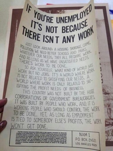 Just look around: a housing shortage, crime, pollution; we need better schools and parks. Whatever our needs, they all require work. And as long as we have unsatisfied needs, there’s work to be done. So ask yourself, what kind of world has work but no jobs. It's a world where work is not related to satisfying our needs, a world where work is only related to satisfying the profit needs of business. This country was not built by the huge corporations or government bureaucracies. It was built by people who work. And it is working people who should control the work to be done. Yet, as long as employment is tied to somebody else's profits, the work won't get done.