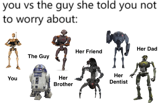 You vs the guy she told you not to worry about: You, B1 battle droid. The guy, r2d2. Her brother, bx-series droid commando. Her friend, droideka. He dentist, b2-series super battle droid. Her dad, a super tactical droid.