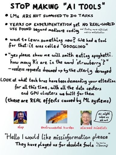 header says "stop making ai tools". text continues "language models are not supposed to do tasks. years of experimentation, yet no real-world use found beyond mediocre coding and finding more efficient matrix multiplication. want to learn something new? we had a tool for that: it was called 'googling'. 'Yes please, show me will smith eating spaghetti. How many R's are in the word strawberry' - useless requests dreamed up by the utterly deranged. LOOK at what tech bros have been demaning your attention for all this time, with all the data centers and GPU clusters we built for them. (These are real effects caused by ML systems)". A clearly ai-generated picture of a dark-skinned person with text "slop" below it. another image with pipes puffing out large thick smoke blooms with text "environmental burden" and the last image which shows geoffry hinton saying "ai might wipe us all out" with text "alarmed scientists" below it. last large text says "Hello I would like missinformation please... They have played us for absolute fools!". Small text in bottom right says "by Maria on Lemmy"